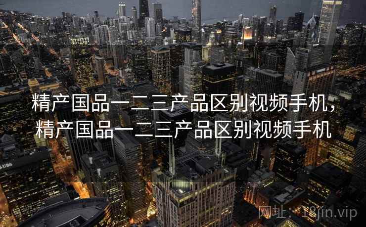 精产国品一二三产品区别视频手机，精产国品一二三产品区别视频手机