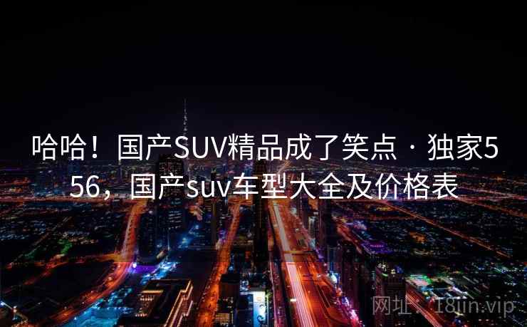 哈哈!国产SUV精品成了笑点 · 独家556,国产suv车型大全及价格表 哈哈!国产SUV精品成了笑点 · 独家556,国产suv车型大全及价格表