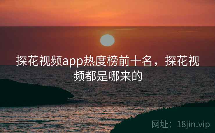 探花视频app热度榜前十名，探花视频都是哪来的
