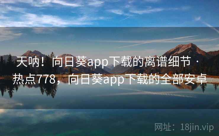 天呐！向日葵app下载的离谱细节 · 热点778，向日葵app下载的全部安卓