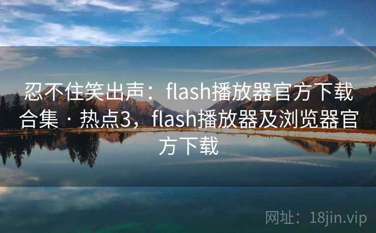 忍不住笑出声：flash播放器官方下载合集 · 热点3，flash播放器及浏览器官方下载