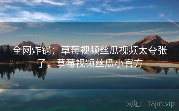 全网炸锅：草莓视频丝瓜视频太夸张了，草莓视频丝瓜小官方