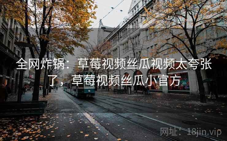 全网炸锅：草莓视频丝瓜视频太夸张了，草莓视频丝瓜小官方