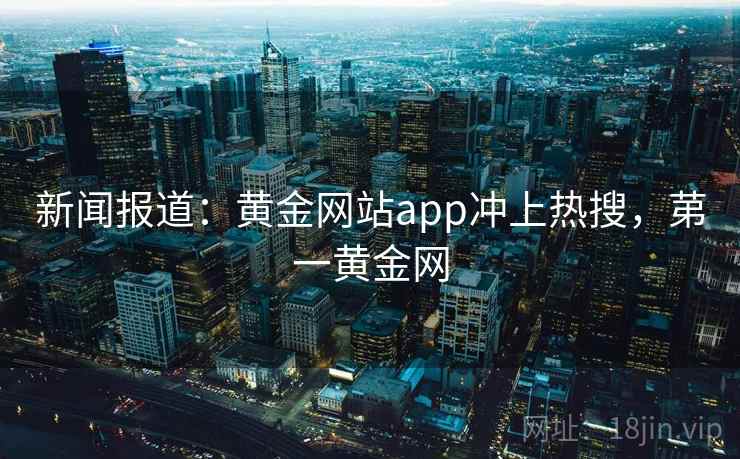 新闻报道：黄金网站app冲上热搜，苐一黄金网