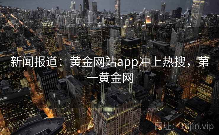 新闻报道:黄金网站app冲上热搜,苐一黄金网 新闻报道:黄金网站app冲上热搜,苐一黄金网