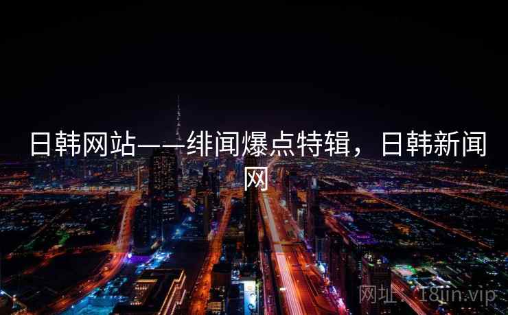 日韩网站——绯闻爆点特辑，日韩新闻网