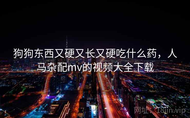 狗狗东西又硬又长又硬吃什么药，人马杂配mv的视频大全下载