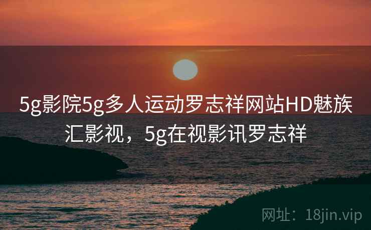 5g影院5g多人运动罗志祥网站HD魅族汇影视，5g在视影讯罗志祥