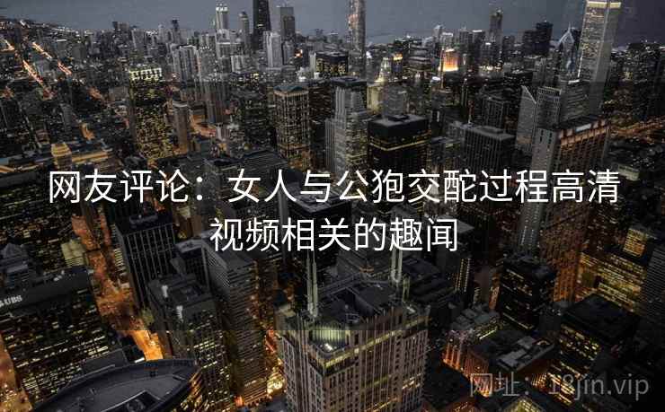 网友评论:女人与公狍交酡过程高清视频相关的趣闻 网友评论:女人与公狍交酡过程高清视频相关的趣闻