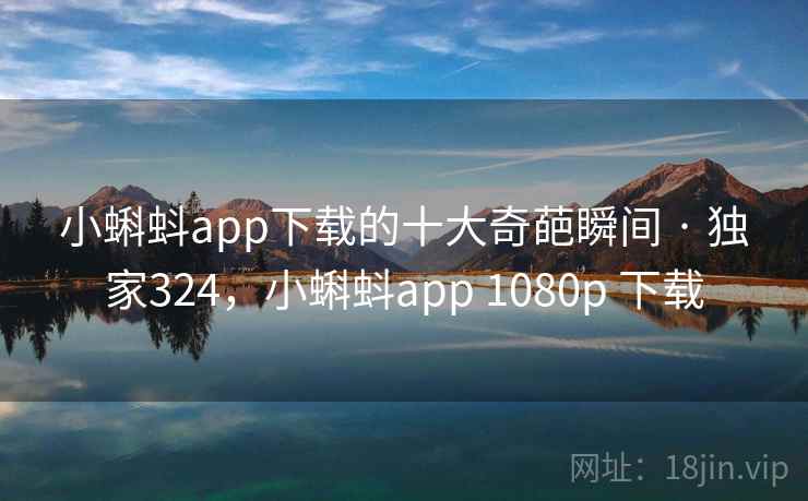 小蝌蚪app下载的十大奇葩瞬间 · 独家324，小蝌蚪app 1080p 下载