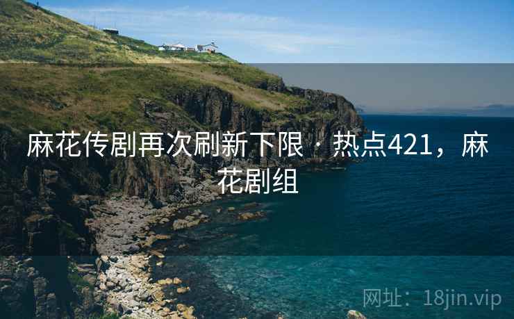 麻花传剧再次刷新下限 · 热点421，麻花剧组