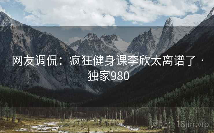 网友调侃：疯狂健身课李欣太离谱了 · 独家980