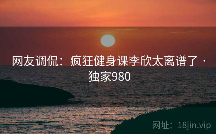 网友调侃：疯狂健身课李欣太离谱了 · 独家980