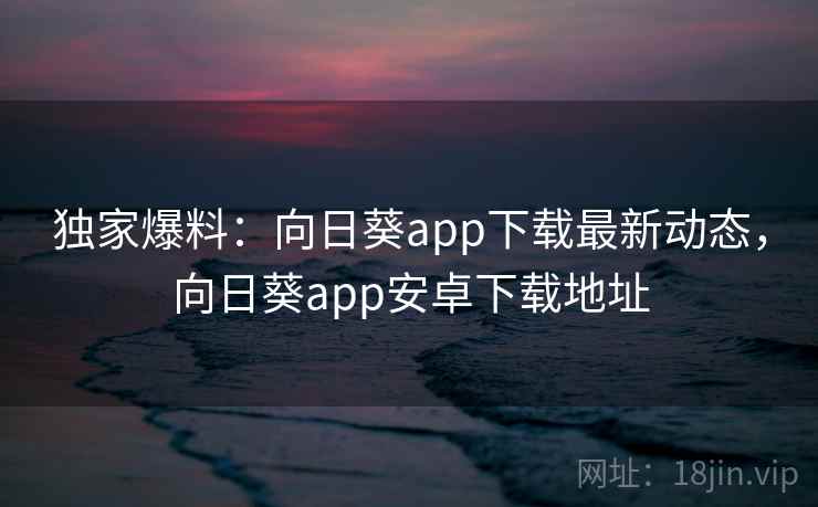 独家爆料：向日葵app下载最新动态，向日葵app安卓下载地址