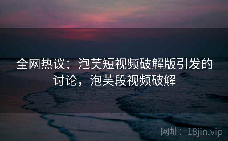 全网热议：泡芙短视频破解版引发的讨论，泡芙段视频破解