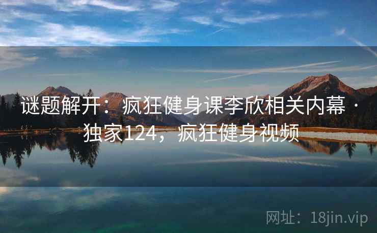 谜题解开:疯狂健身课李欣相关内幕 · 独家124,疯狂健身视频 谜题解开:疯狂健身课李欣相关内幕 · 独家124,疯狂健身视频