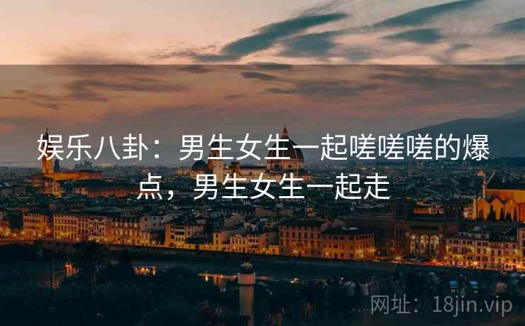 娱乐八卦：男生女生一起嗟嗟嗟的爆点，男生女生一起走