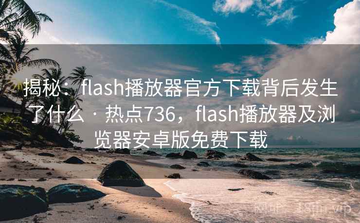 揭秘：flash播放器官方下载背后发生了什么 · 热点736，flash播放器及浏览器安卓版免费下载