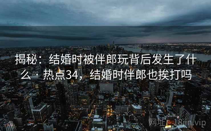 揭秘：结婚时被伴郎玩背后发生了什么 · 热点34，结婚时伴郎也挨打吗