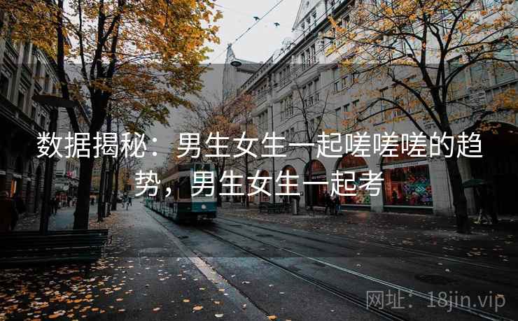 数据揭秘：男生女生一起嗟嗟嗟的趋势，男生女生一起考