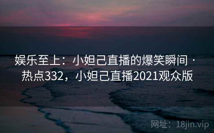 娱乐至上：小妲己直播的爆笑瞬间 · 热点332，小妲己直播2021观众版