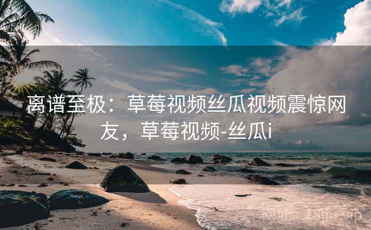 离谱至极：草莓视频丝瓜视频震惊网友，草莓视频-丝瓜i