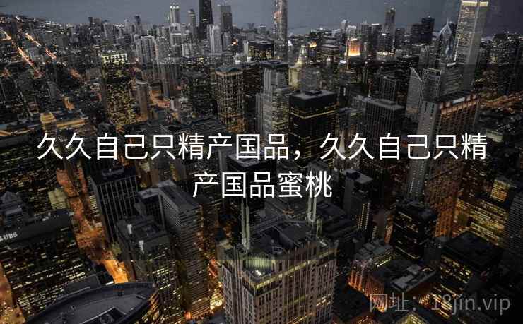 久久自己只精产国品,久久自己只精产国品蜜桃 久久自己只精产国品,久久自己只精产国品蜜桃