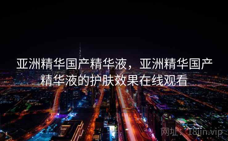 亚洲精华国产精华液，亚洲精华国产精华液的护肤效果在线观看