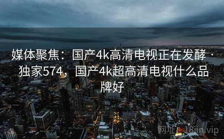 媒体聚焦：国产4k高清电视正在发酵 · 独家574，国产4k超高清电视什么品牌好