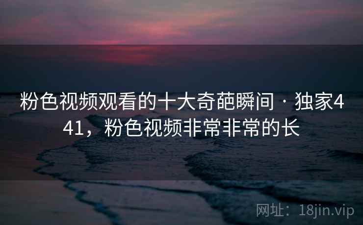 粉色视频观看的十大奇葩瞬间 · 独家441,粉色视频非常非常的长 粉色视频观看的十大奇葩瞬间 · 独家441,粉色视频非常非常的长