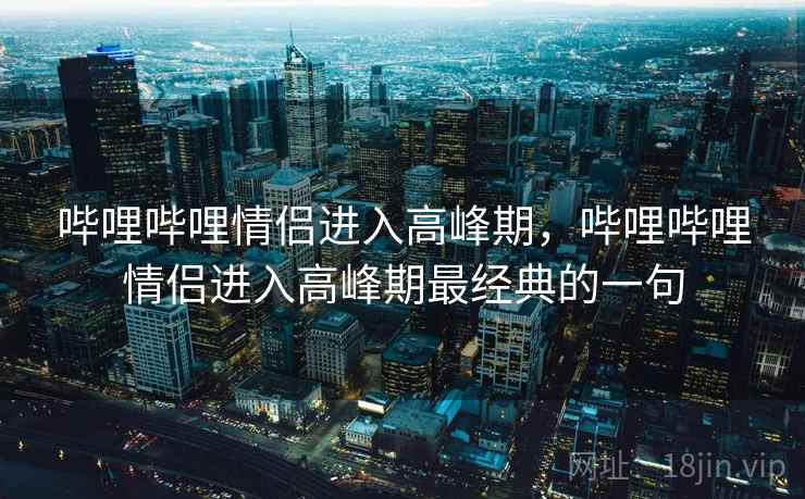 哔哩哔哩情侣进入高峰期，哔哩哔哩情侣进入高峰期最经典的一句