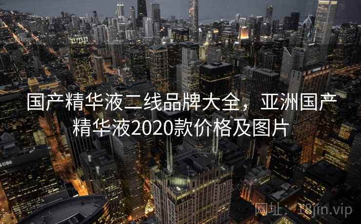 国产精华液二线品牌大全,亚洲国产精华液2020款价格及图片 国产精华液二线品牌大全,亚洲国产精华液2020款价格及图片