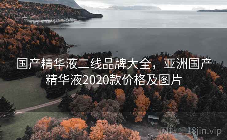 国产精华液二线品牌大全，亚洲国产精华液2020款价格及图片