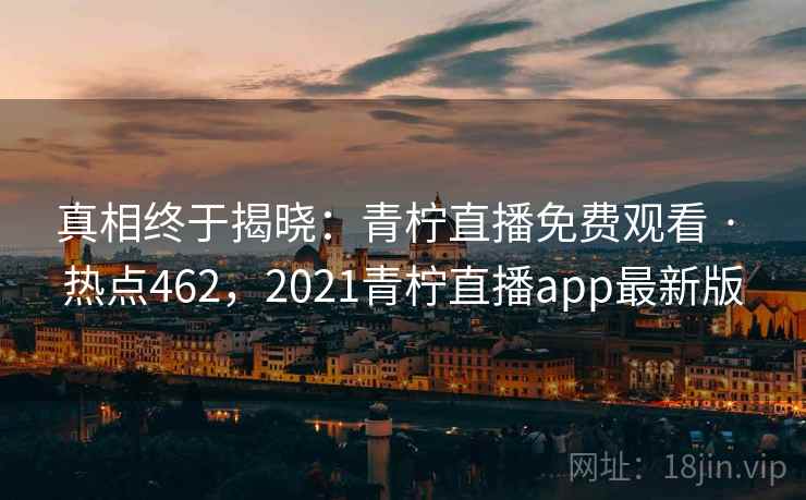 真相终于揭晓：青柠直播免费观看 · 热点462，2021青柠直播app最新版