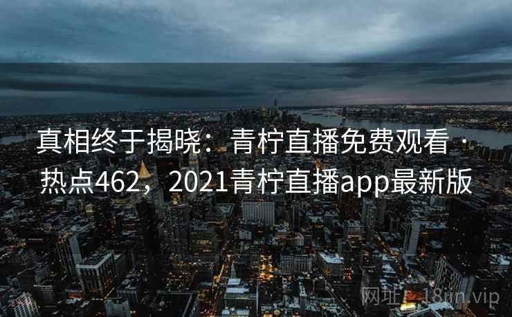 真相终于揭晓：青柠直播免费观看 · 热点462，2021青柠直播app最新版