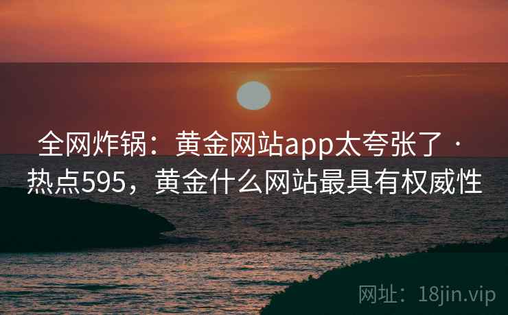 全网炸锅：黄金网站app太夸张了 · 热点595，黄金什么网站最具有权威性